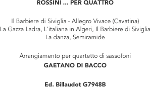 ROSSINI ... PER QUATTRO

Il Barbiere di Siviglia - Allegro Vivace (Cavatina)
La Gazza Ladra, L'italiana in Algeri, Il Barbiere di Siviglia
La danza, Semiramide

Arrangiamento per quartetto di sassofoni
GAETANO DI BACCO

Ed. Billaudot G7948B

