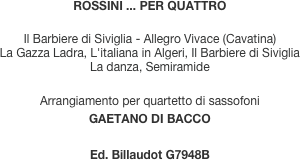 ROSSINI ... PER QUATTRO

Il Barbiere di Siviglia - Allegro Vivace (Cavatina)
La Gazza Ladra, L'italiana in Algeri, Il Barbiere di Siviglia
La danza, Semiramide

Arrangiamento per quartetto di sassofoni
GAETANO DI BACCO

Ed. Billaudot G7948B

